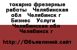 токарно фрезерные работы - Челябинская обл., Челябинск г. Бизнес » Услуги   . Челябинская обл.,Челябинск г.